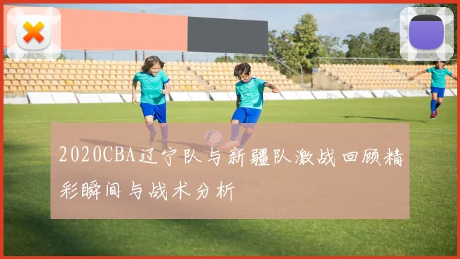 2020CBA辽宁队与新疆队激战回顾精彩瞬间与战术分析