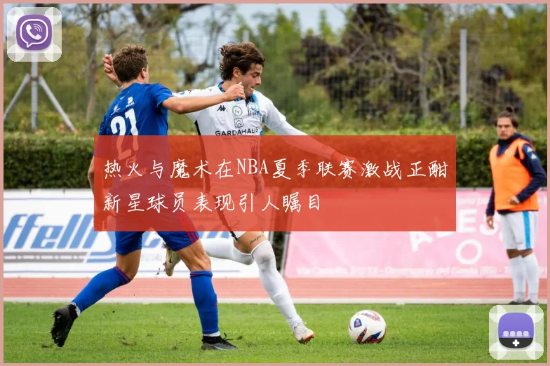 热火与魔术在NBA夏季联赛激战正酣新星球员表现引人瞩目