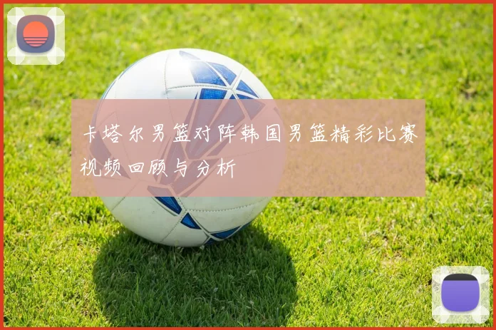 卡塔尔男篮对阵韩国男篮精彩比赛视频回顾与分析