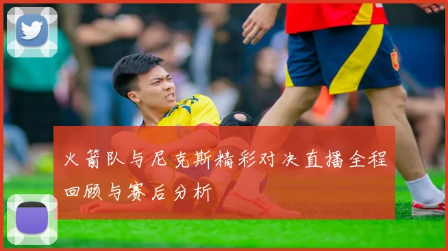 火箭队与尼克斯精彩对决直播全程回顾与赛后分析