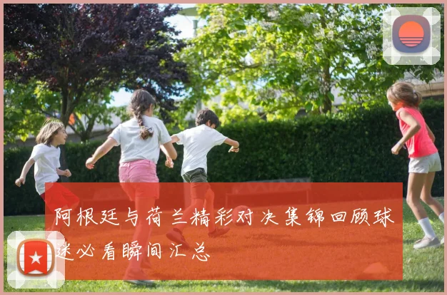 阿根廷与荷兰精彩对决集锦回顾球迷必看瞬间汇总