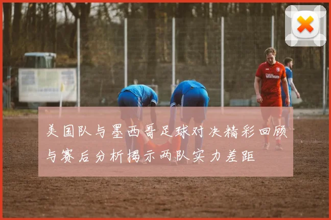 美国队与墨西哥足球对决精彩回顾与赛后分析揭示两队实力差距