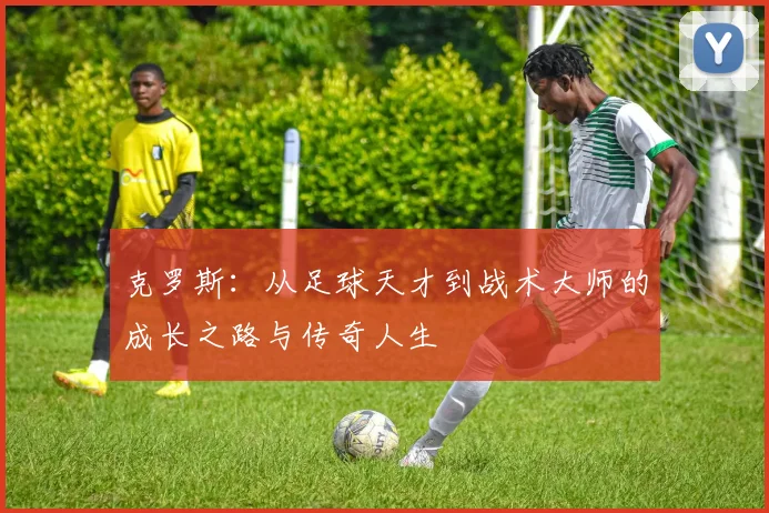 克罗斯：从足球天才到战术大师的成长之路与传奇人生