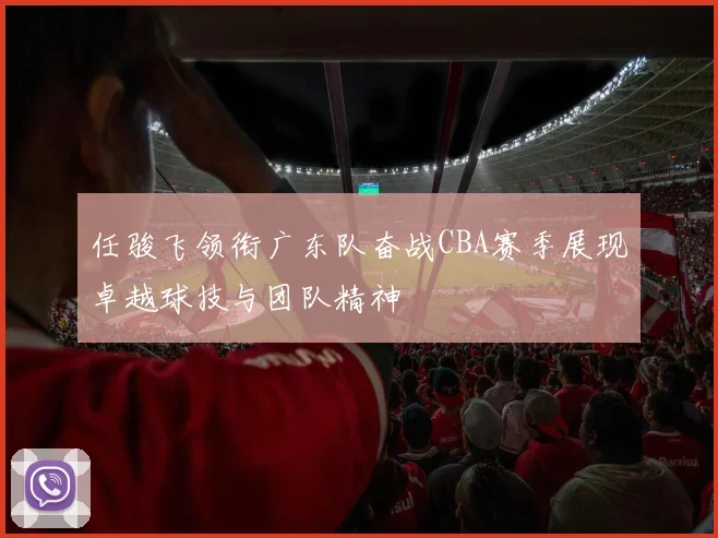 任骏飞领衔广东队奋战CBA赛季展现卓越球技与团队精神