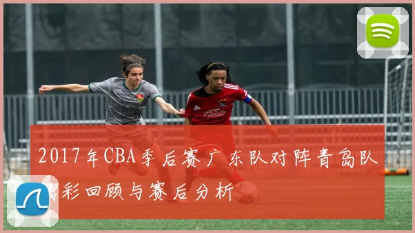 2017年CBA季后赛广东队对阵青岛队精彩回顾与赛后分析