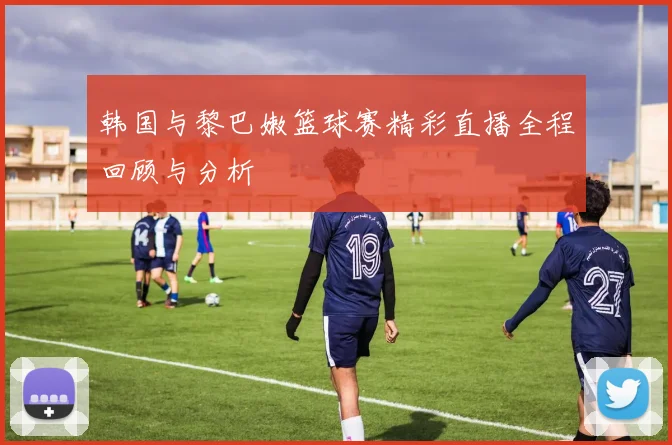 韩国与黎巴嫩篮球赛精彩直播全程回顾与分析