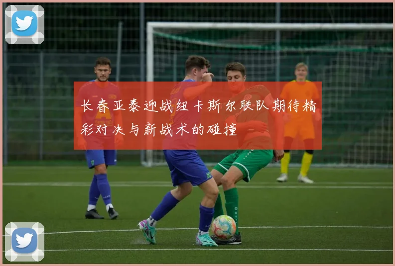 长春亚泰迎战纽卡斯尔联队期待精彩对决与新战术的碰撞