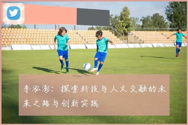 李泓澎:探索科技与人文交融的未来之路与创新实践