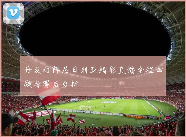 丹麦对阵尼日利亚精彩直播全程回顾与赛后分析