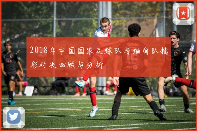 2018年中国国家足球队与缅甸队精彩对决回顾与分析