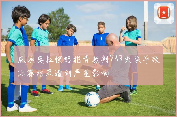 瓜迪奥拉愤怒指责裁判VAR失误导致比赛结果遭到严重影响