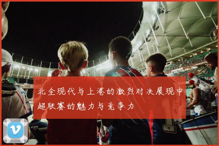 北全现代与上港的激烈对决展现中超联赛的魅力与竞争力