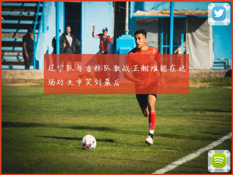 辽宁队与吉林队激战正酣谁能在这场对决中笑到最后