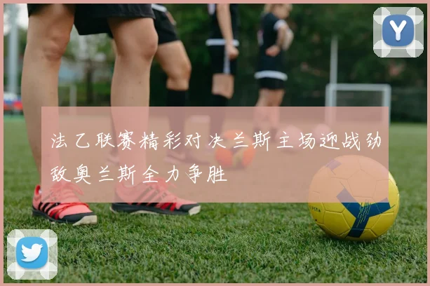 法乙联赛精彩对决兰斯主场迎战劲敌奥兰斯全力争胜