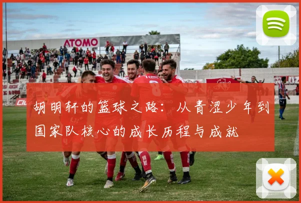 胡明轩的篮球之路：从青涩少年到国家队核心的成长历程与成就