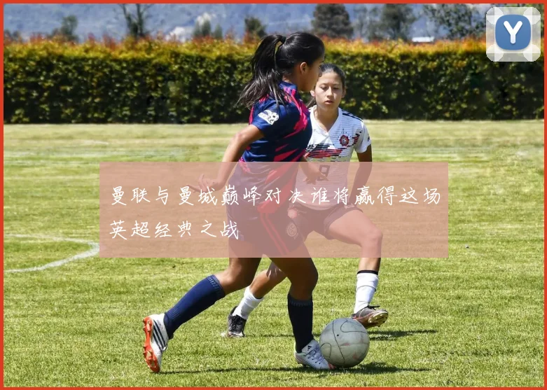 曼联与曼城巅峰对决谁将赢得这场英超经典之战