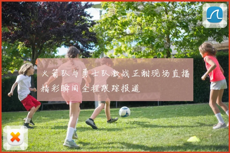 火箭队与勇士队激战正酣现场直播精彩瞬间全程跟踪报道