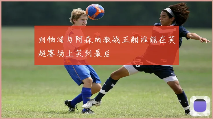 利物浦与阿森纳激战正酣谁能在英超赛场上笑到最后
