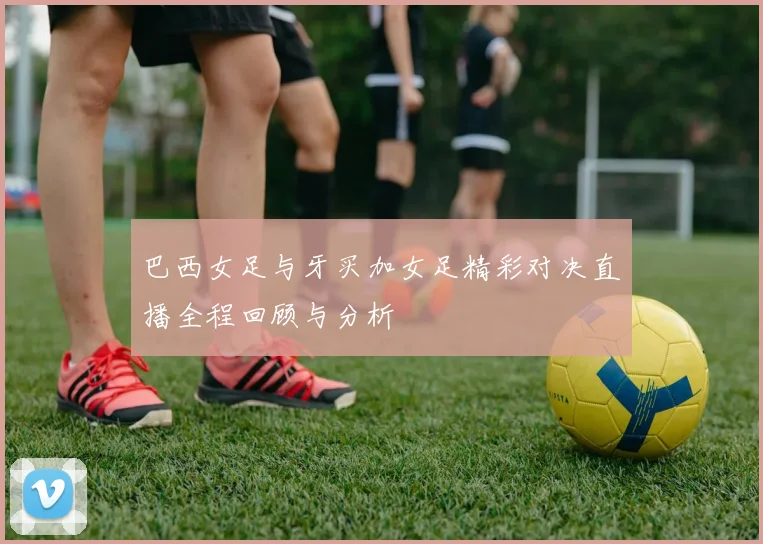 巴西女足与牙买加女足精彩对决直播全程回顾与分析
