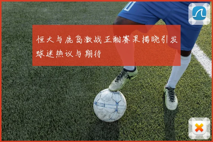 恒大与鹿岛激战正酣赛果揭晓引发球迷热议与期待
