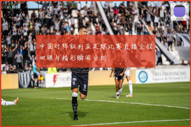中国对阵叙利亚足球比赛直播全程回顾与精彩瞬间分析