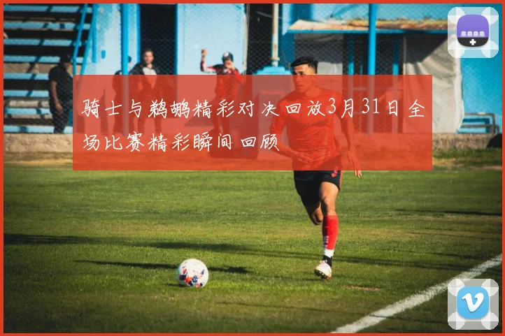 骑士与鹈鹕精彩对决回放3月31日全场比赛精彩瞬间回顾