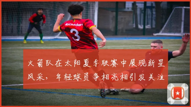 火箭队在太阳夏季联赛中展现新星风采，年轻球员争相亮相引发关注