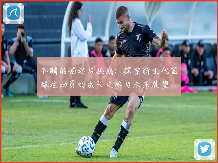 齐麟的崛起与挑战：探索新生代篮球运动员的成长之路与未来展望