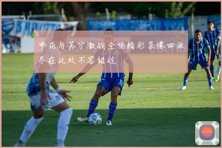 申花与苏宁激战全场精彩录像回放尽在此处不容错过