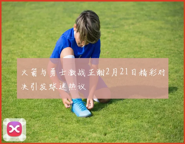 火箭与勇士激战正酣2月21日精彩对决引发球迷热议