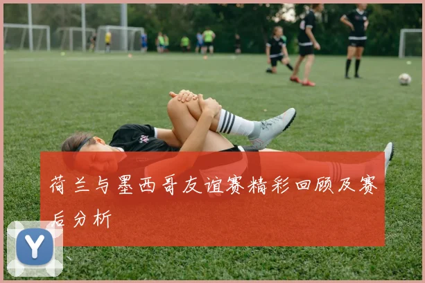 荷兰与墨西哥友谊赛精彩回顾及赛后分析