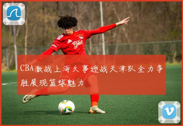 CBA激战上海久事迎战天津队全力争胜展现篮球魅力