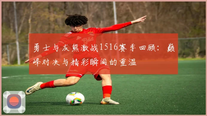 勇士与灰熊激战1516赛季回顾：巅峰对决与精彩瞬间的重温