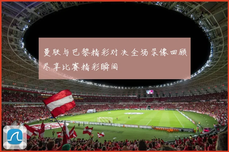 曼联与巴黎精彩对决全场录像回顾尽享比赛精彩瞬间