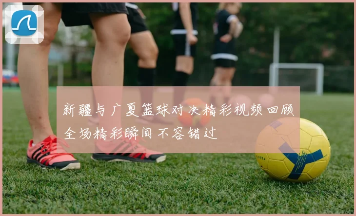 新疆与广夏篮球对决精彩视频回顾全场精彩瞬间不容错过