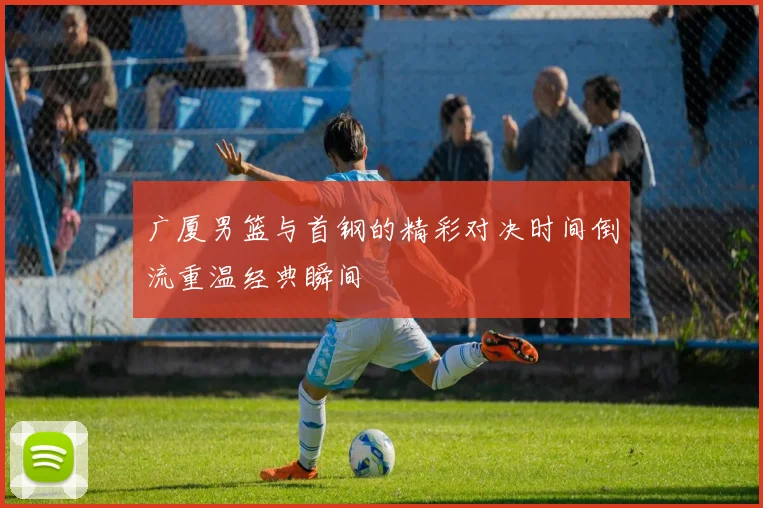 广厦男篮与首钢的精彩对决时间倒流重温经典瞬间