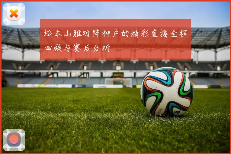 松本山雅对阵神户的精彩直播全程回顾与赛后分析