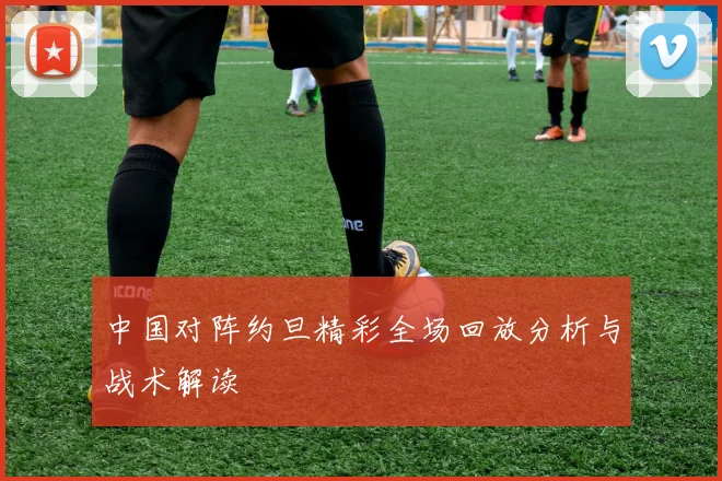 中国对阵约旦精彩全场回放分析与战术解读