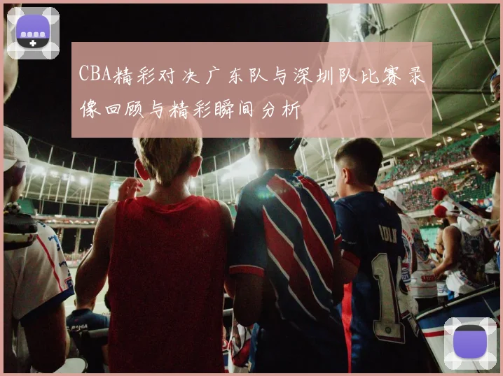 CBA精彩对决广东队与深圳队比赛录像回顾与精彩瞬间分析