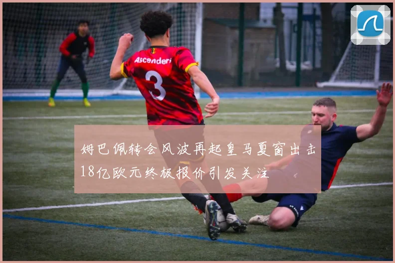 姆巴佩转会风波再起皇马夏窗出击18亿欧元终极报价引发关注