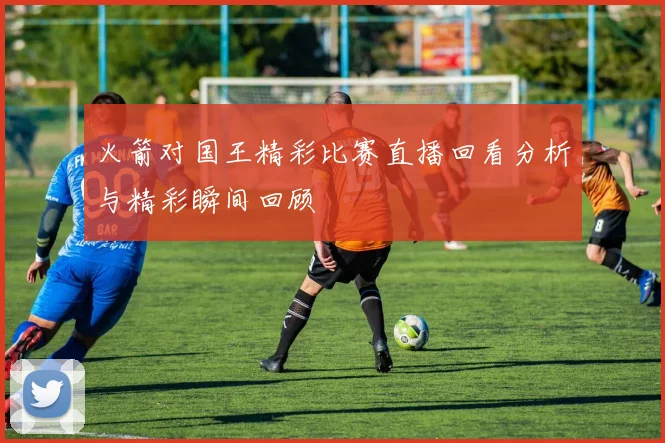 火箭对国王精彩比赛直播回看分析与精彩瞬间回顾