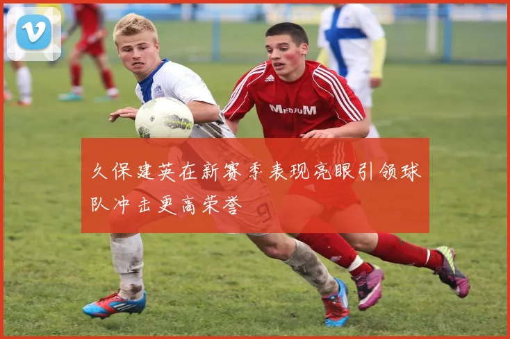 久保建英在新赛季表现亮眼引领球队冲击更高荣誉