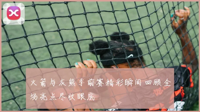 火箭与灰熊季前赛精彩瞬间回顾全场亮点尽收眼底