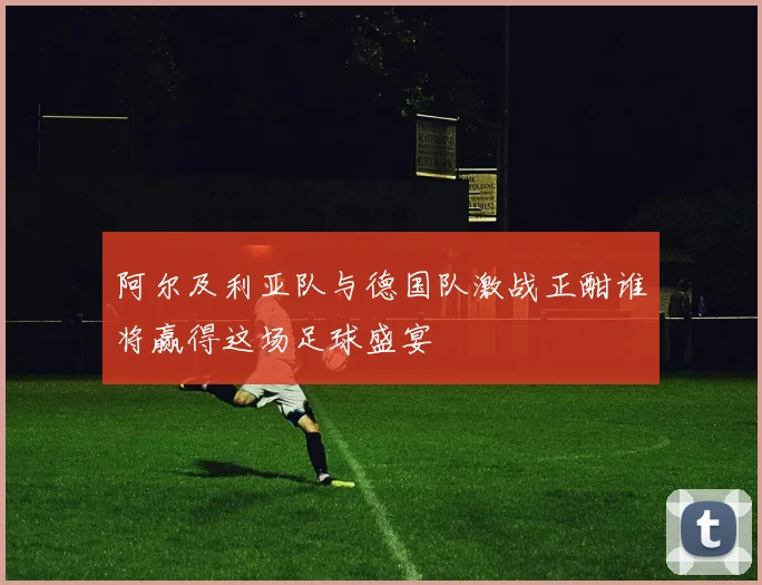 阿尔及利亚队与德国队激战正酣谁将赢得这场足球盛宴