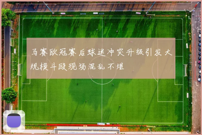 马赛欧冠赛后球迷冲突升级引发大规模斗殴现场混乱不堪