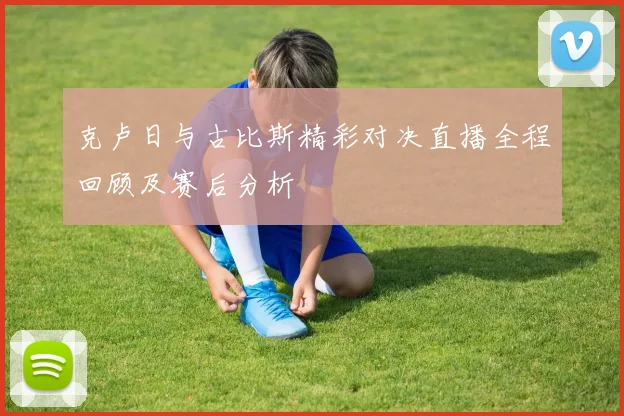 克卢日与古比斯精彩对决直播全程回顾及赛后分析