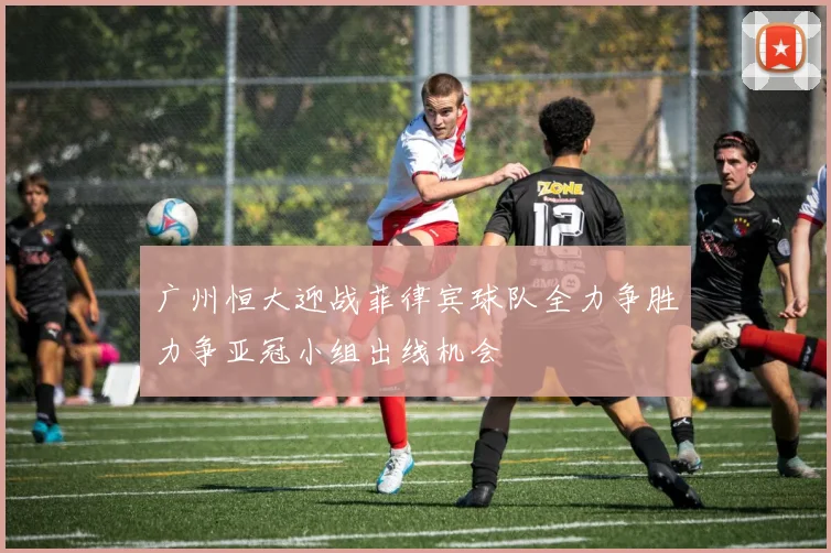 广州恒大迎战菲律宾球队全力争胜力争亚冠小组出线机会