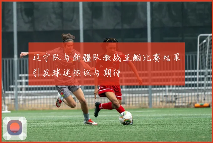 辽宁队与新疆队激战正酣比赛结果引发球迷热议与期待