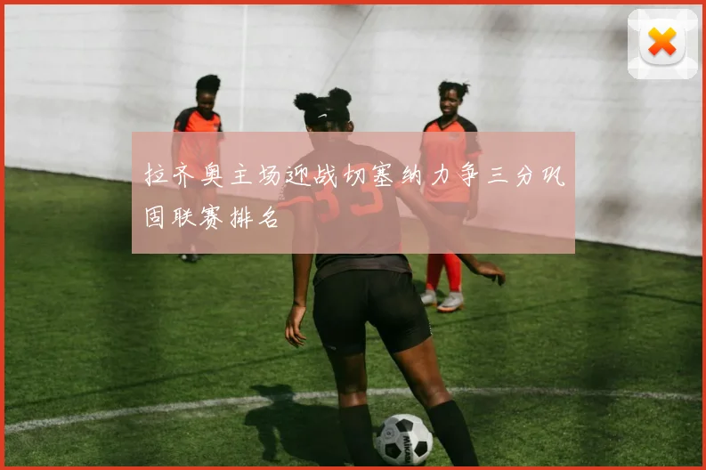 拉齐奥主场迎战切塞纳力争三分巩固联赛排名